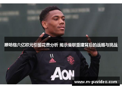 滕哈格六亿欧元引援花费分析 揭示曼联重建背后的战略与挑战