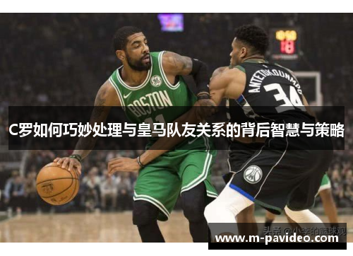 C罗如何巧妙处理与皇马队友关系的背后智慧与策略