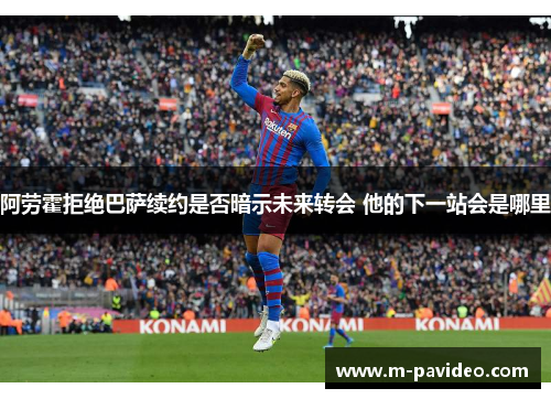 阿劳霍拒绝巴萨续约是否暗示未来转会 他的下一站会是哪里