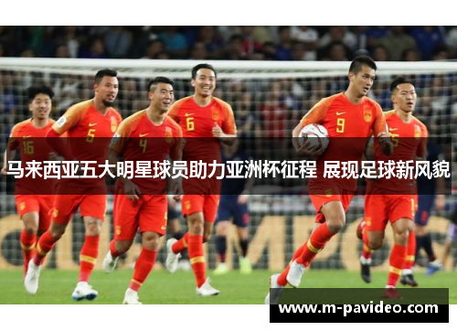 马来西亚五大明星球员助力亚洲杯征程 展现足球新风貌 马来西亚五大明星球员助力亚洲杯征程 展现足球新风貌