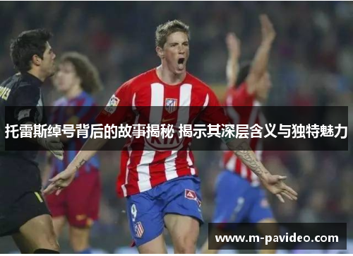 托雷斯绰号背后的故事揭秘 揭示其深层含义与独特魅力