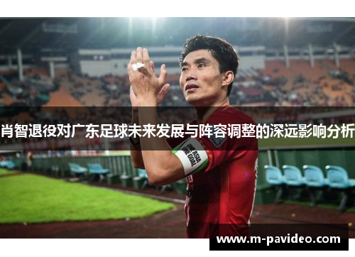 肖智退役对广东足球未来发展与阵容调整的深远影响分析