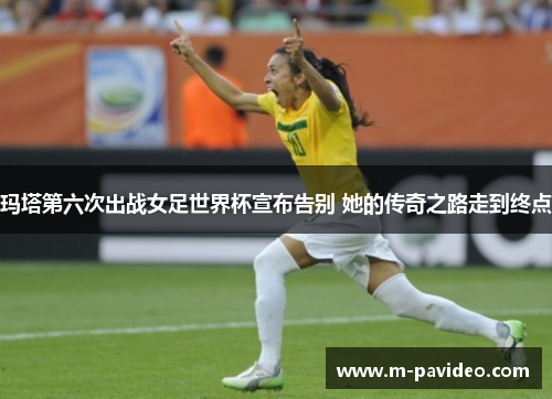 玛塔第六次出战女足世界杯宣布告别 她的传奇之路走到终点
